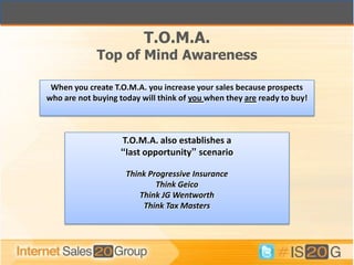 T.O.M.A.
             Top of Mind Awareness

 When you create T.O.M.A. you increase your sales because prospects
who are not buying today will think of you when they are ready to buy!



                   T.O.M.A. also establishes a
                   “last opportunity” scenario

                     Think Progressive Insurance
                             Think Geico
                         Think JG Wentworth
                          Think Tax Masters
 