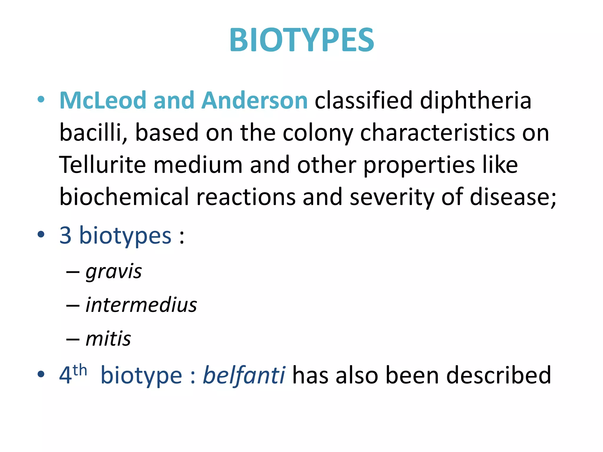 BIOTYPES
• McLeod and Anderson classified diphtheria
bacilli, based on the colony characteristics on
Tellurite medium and other properties like
biochemical reactions and severity of disease;
• 3 biotypes :
– gravis
– intermedius
– mitis
• 4th biotype : belfanti has also been described
 