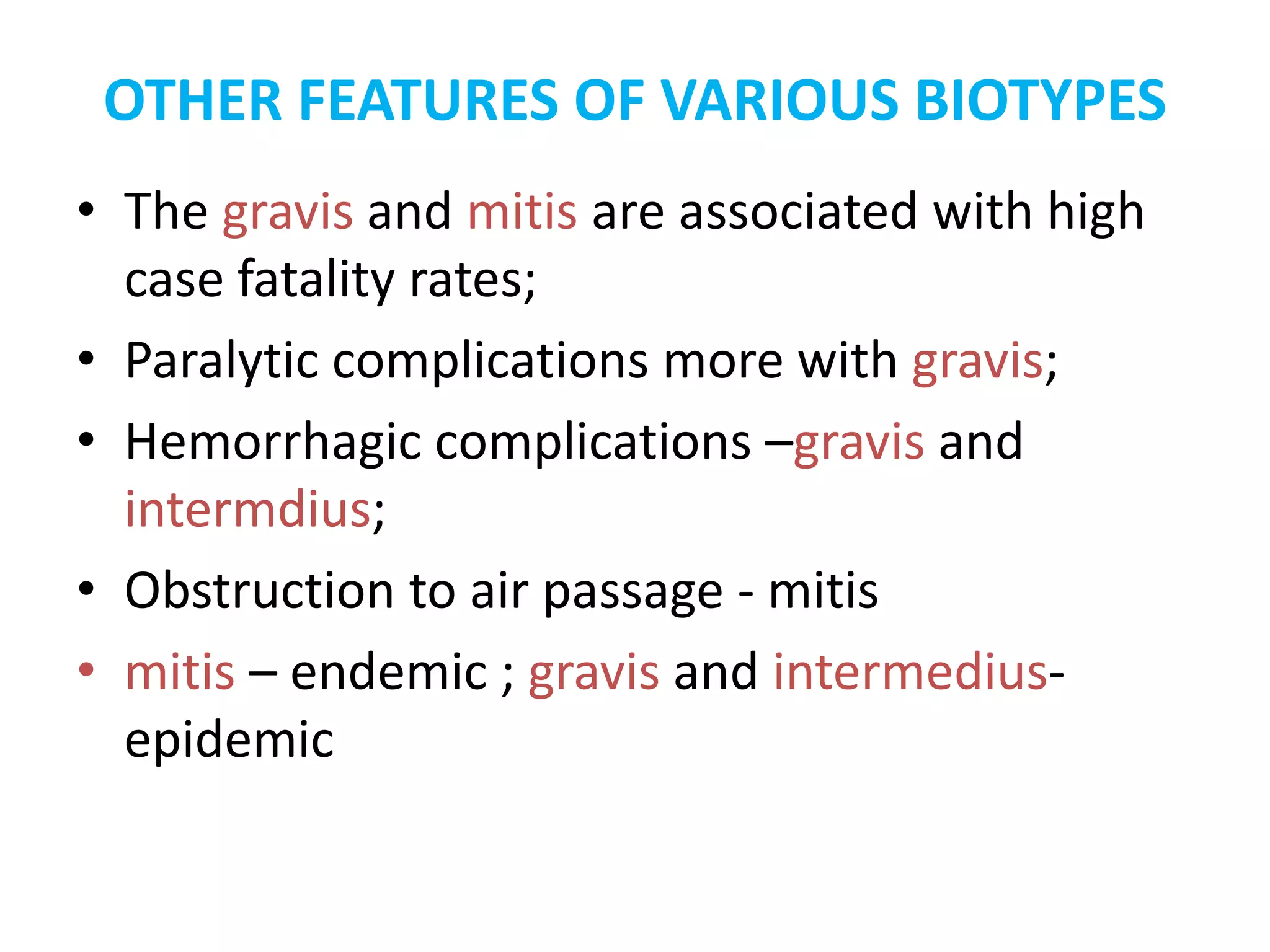 OTHER FEATURES OF VARIOUS BIOTYPES
• The gravis and mitis are associated with high
case fatality rates;
• Paralytic complications more with gravis;
• Hemorrhagic complications –gravis and
intermdius;
• Obstruction to air passage - mitis
• mitis – endemic ; gravis and intermedius-
epidemic
 