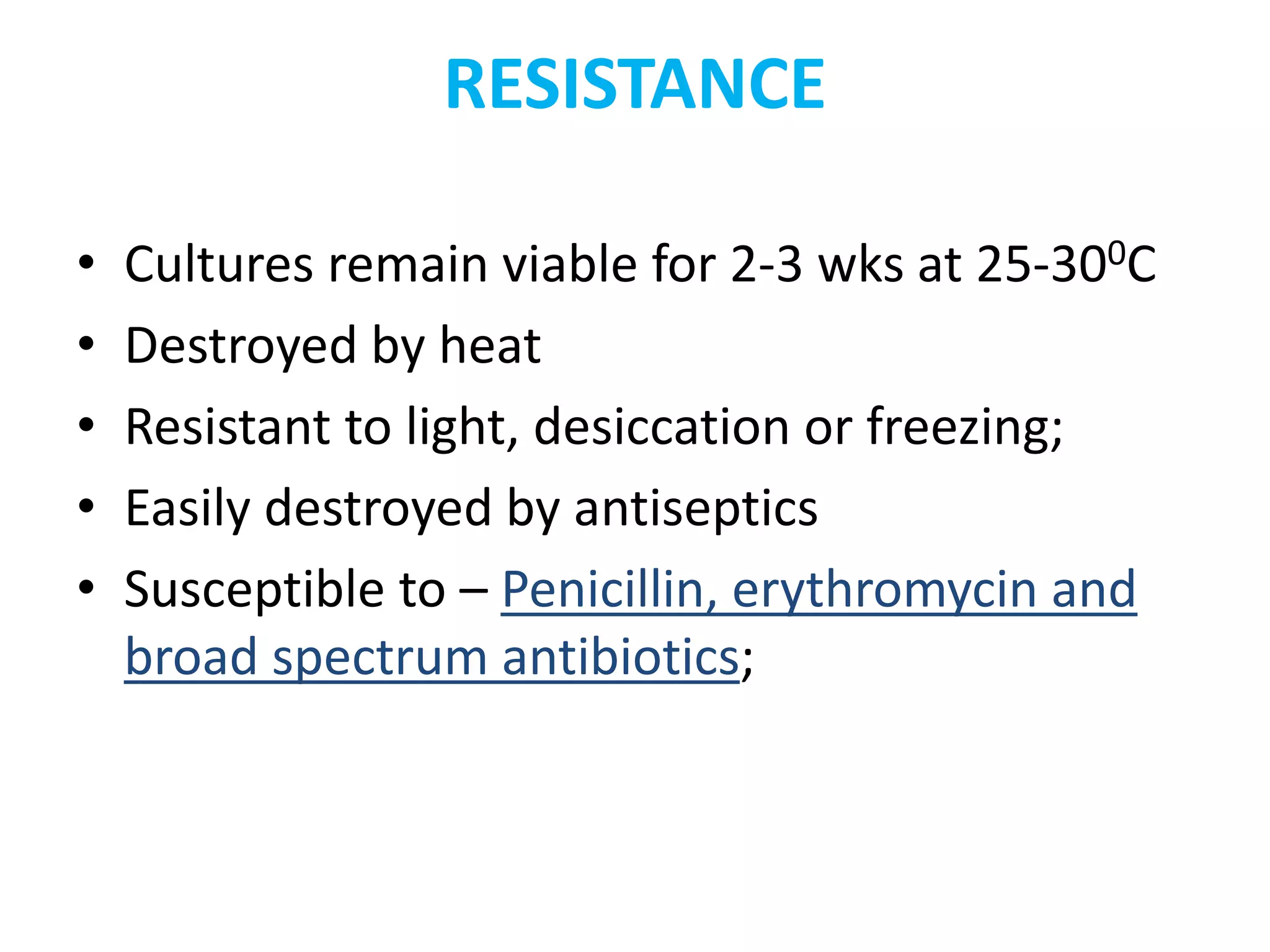 RESISTANCE
• Cultures remain viable for 2-3 wks at 25-300C
• Destroyed by heat
• Resistant to light, desiccation or freezing;
• Easily destroyed by antiseptics
• Susceptible to – Penicillin, erythromycin and
broad spectrum antibiotics;
 