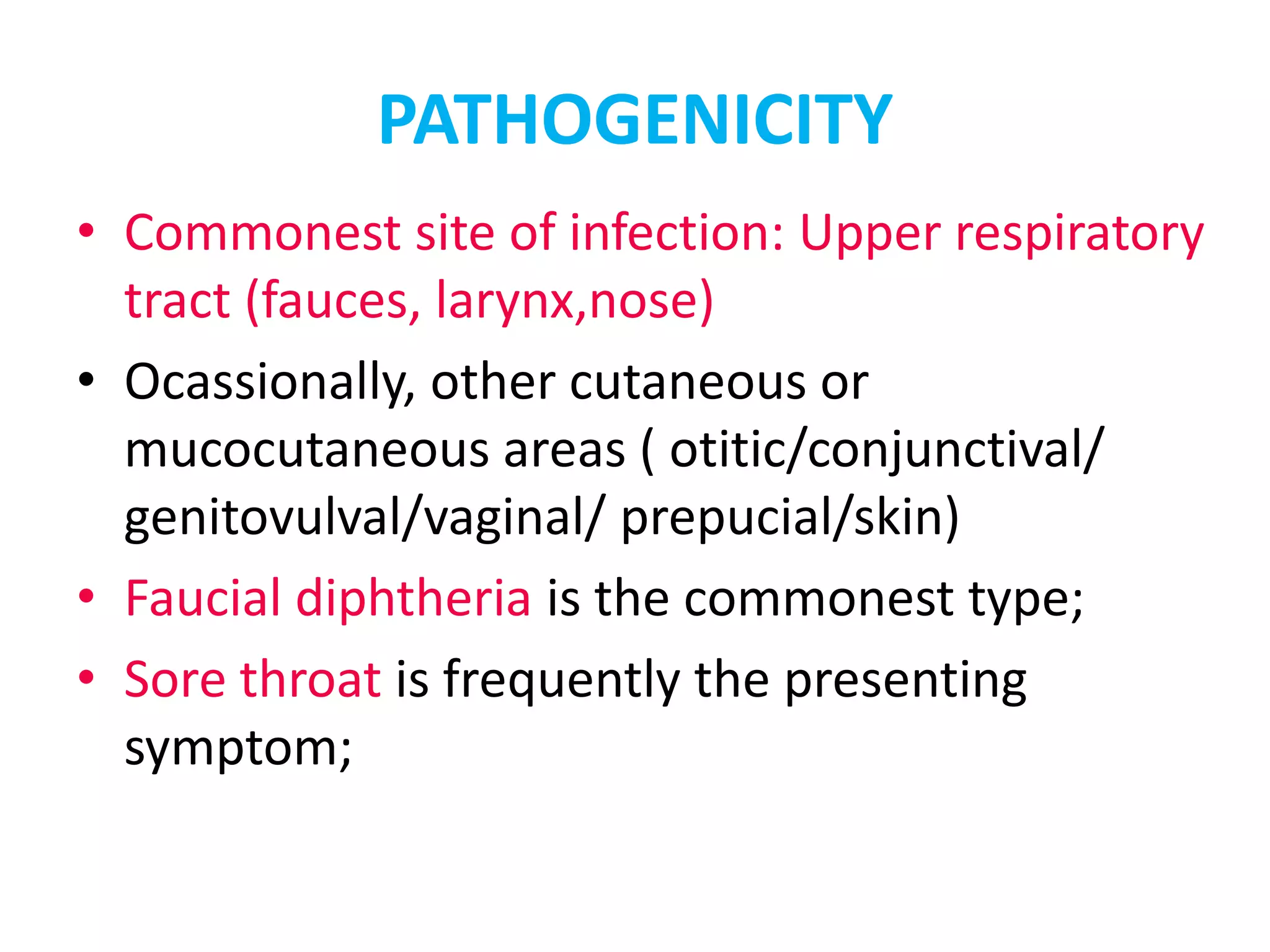 PATHOGENICITY
• Commonest site of infection: Upper respiratory
tract (fauces, larynx,nose)
• Ocassionally, other cutaneous or
mucocutaneous areas ( otitic/conjunctival/
genitovulval/vaginal/ prepucial/skin)
• Faucial diphtheria is the commonest type;
• Sore throat is frequently the presenting
symptom;
 