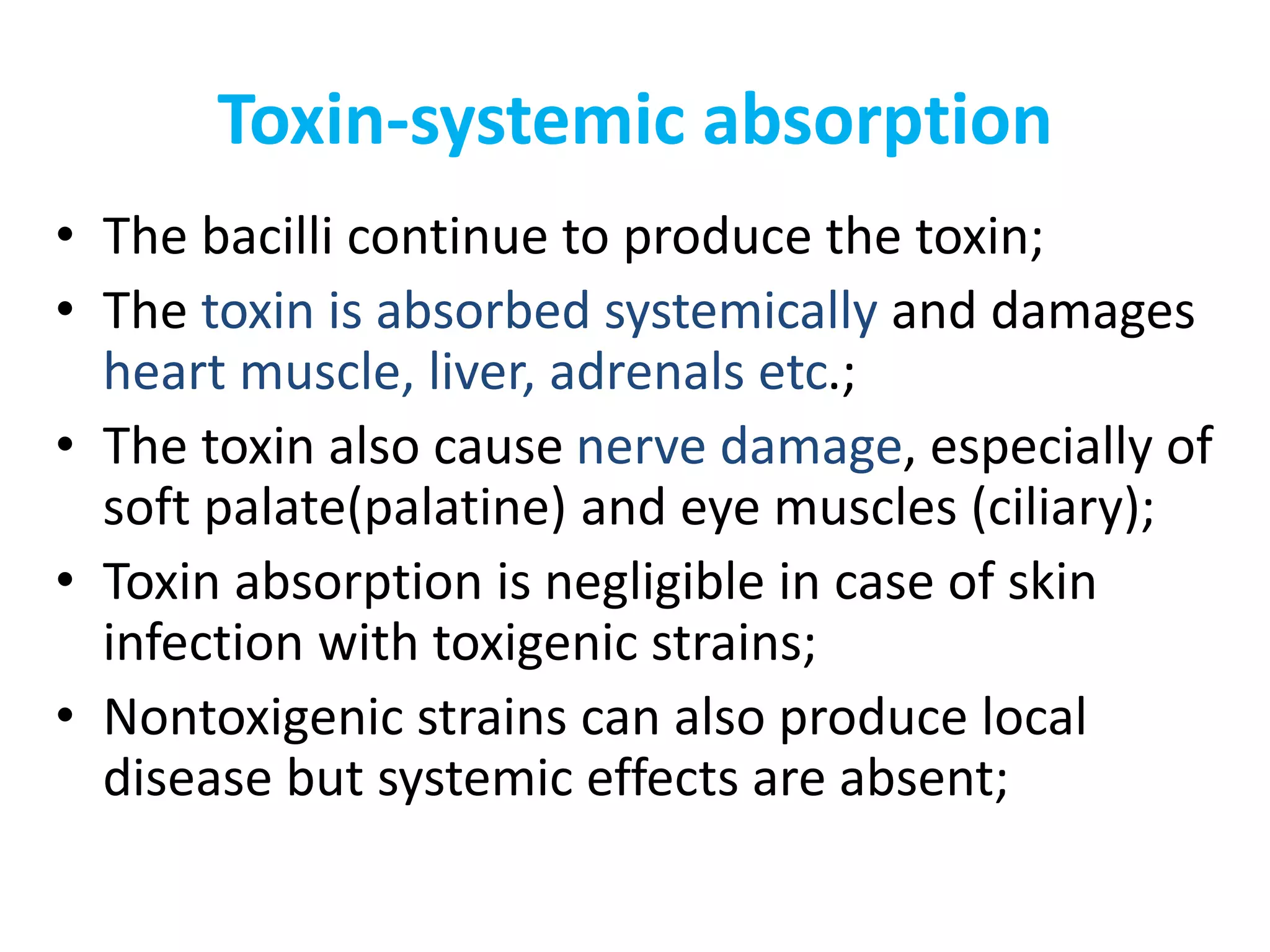 Toxin-systemic absorption
• The bacilli continue to produce the toxin;
• The toxin is absorbed systemically and damages
heart muscle, liver, adrenals etc.;
• The toxin also cause nerve damage, especially of
soft palate(palatine) and eye muscles (ciliary);
• Toxin absorption is negligible in case of skin
infection with toxigenic strains;
• Nontoxigenic strains can also produce local
disease but systemic effects are absent;
 