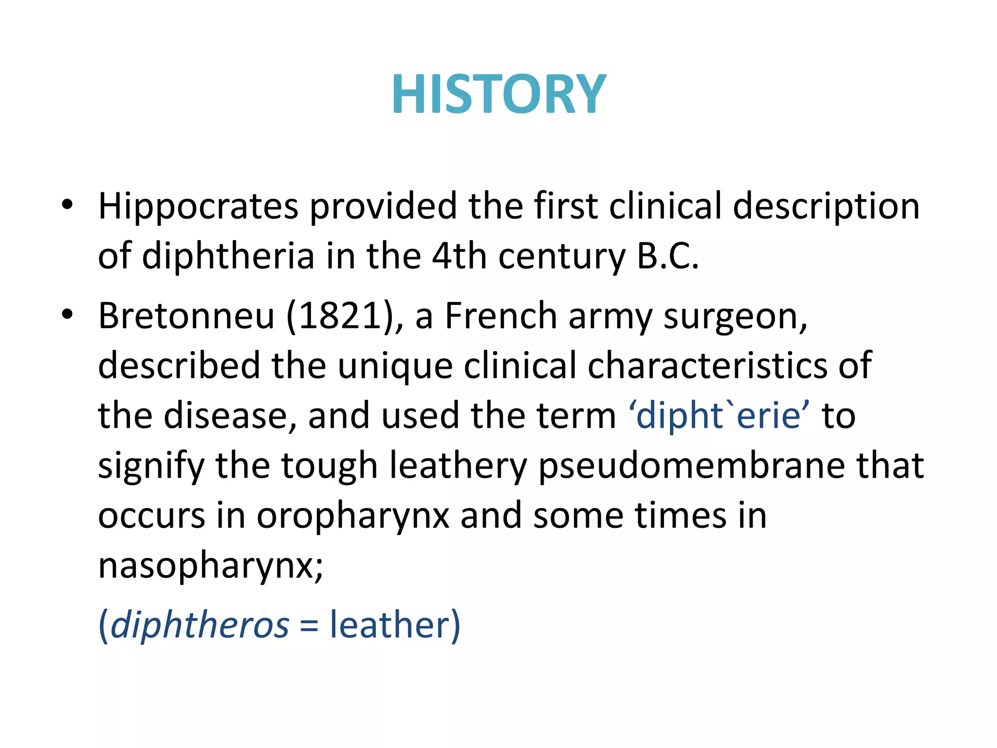 HISTORY
• Hippocrates provided the first clinical description
of diphtheria in the 4th century B.C.
• Bretonneu (1821), a French army surgeon,
described the unique clinical characteristics of
the disease, and used the term ‘dipht`erie’ to
signify the tough leathery pseudomembrane that
occurs in oropharynx and some times in
nasopharynx;
(diphtheros = leather)
 