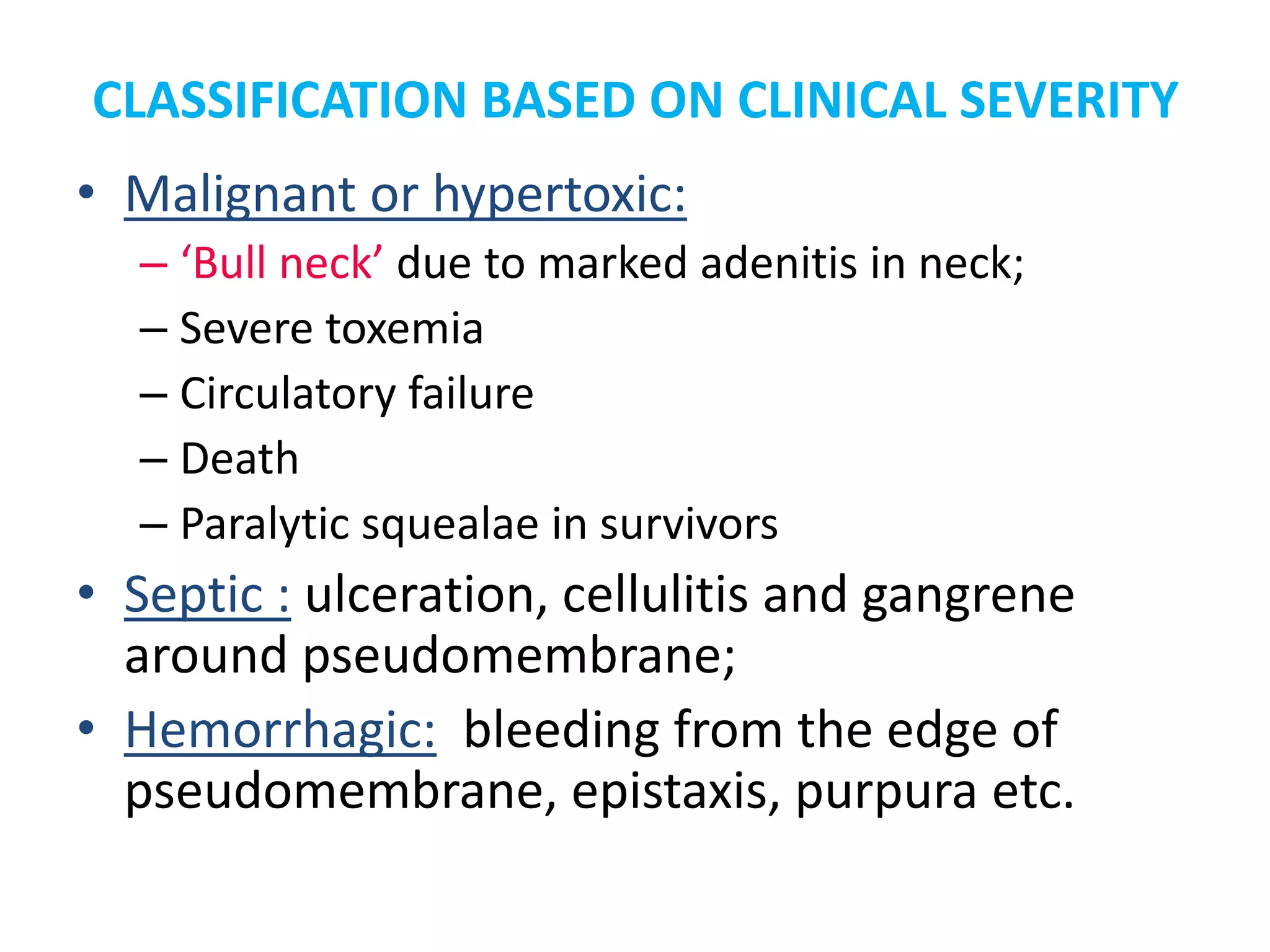 CLASSIFICATION BASED ON CLINICAL SEVERITY
• Malignant or hypertoxic:
– ‘Bull neck’ due to marked adenitis in neck;
– Severe toxemia
– Circulatory failure
– Death
– Paralytic squealae in survivors
• Septic : ulceration, cellulitis and gangrene
around pseudomembrane;
• Hemorrhagic: bleeding from the edge of
pseudomembrane, epistaxis, purpura etc.
 