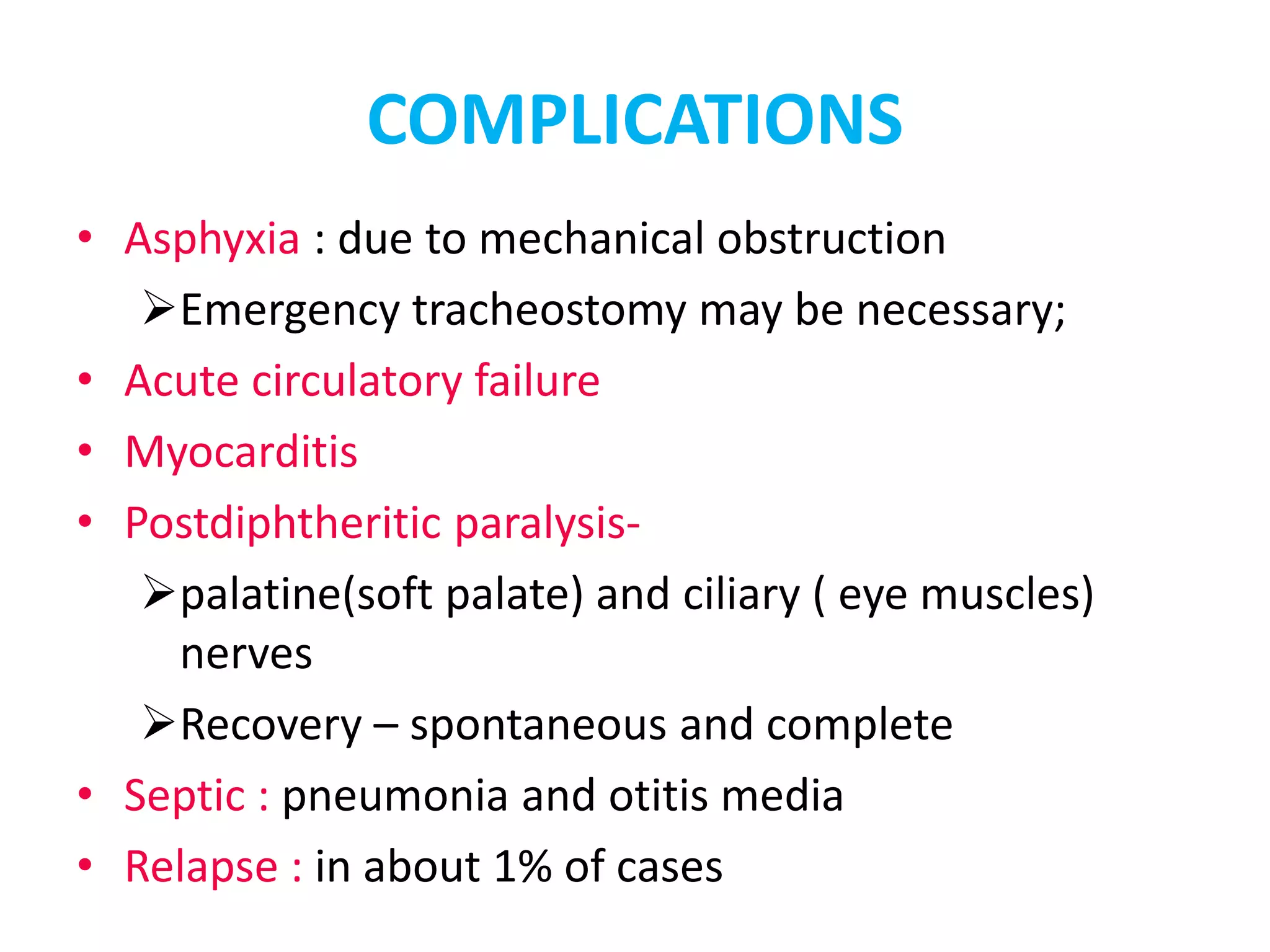 COMPLICATIONS
• Asphyxia : due to mechanical obstruction
Emergency tracheostomy may be necessary;
• Acute circulatory failure
• Myocarditis
• Postdiphtheritic paralysis-
palatine(soft palate) and ciliary ( eye muscles)
nerves
Recovery – spontaneous and complete
• Septic : pneumonia and otitis media
• Relapse : in about 1% of cases
 