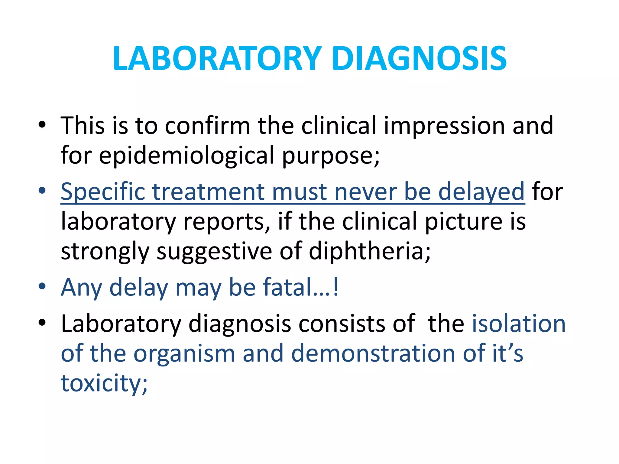 LABORATORY DIAGNOSIS
• This is to confirm the clinical impression and
for epidemiological purpose;
• Specific treatment must never be delayed for
laboratory reports, if the clinical picture is
strongly suggestive of diphtheria;
• Any delay may be fatal…!
• Laboratory diagnosis consists of the isolation
of the organism and demonstration of it’s
toxicity;
 