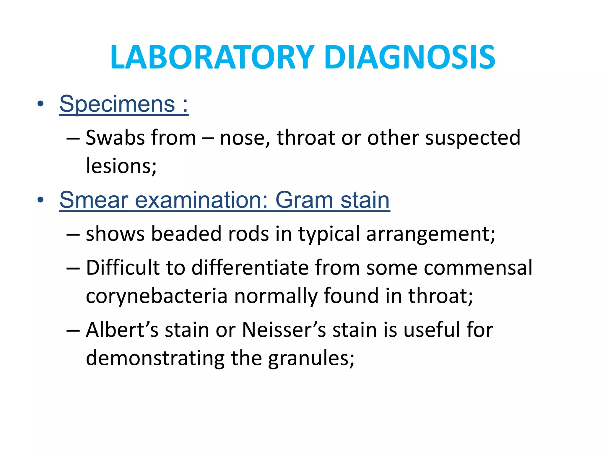 LABORATORY DIAGNOSIS
• Specimens :
– Swabs from – nose, throat or other suspected
lesions;
• Smear examination: Gram stain
– shows beaded rods in typical arrangement;
– Difficult to differentiate from some commensal
corynebacteria normally found in throat;
– Albert’s stain or Neisser’s stain is useful for
demonstrating the granules;
 