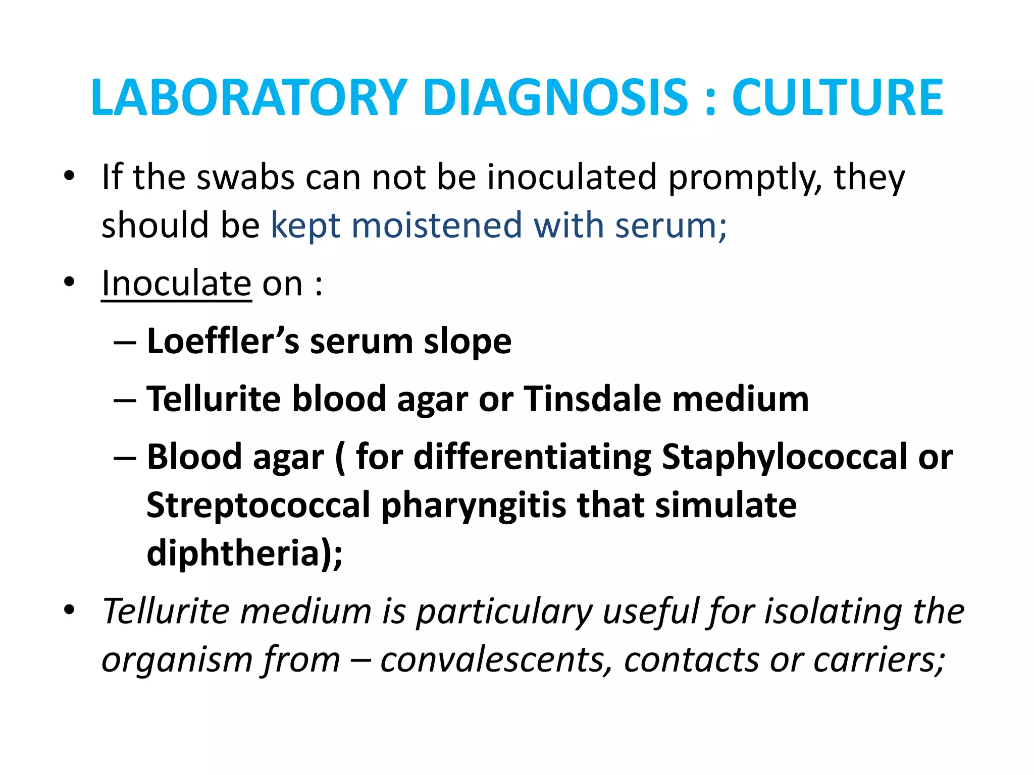 LABORATORY DIAGNOSIS : CULTURE
• If the swabs can not be inoculated promptly, they
should be kept moistened with serum;
• Inoculate on :
– Loeffler’s serum slope
– Tellurite blood agar or Tinsdale medium
– Blood agar ( for differentiating Staphylococcal or
Streptococcal pharyngitis that simulate
diphtheria);
• Tellurite medium is particulary useful for isolating the
organism from – convalescents, contacts or carriers;
 