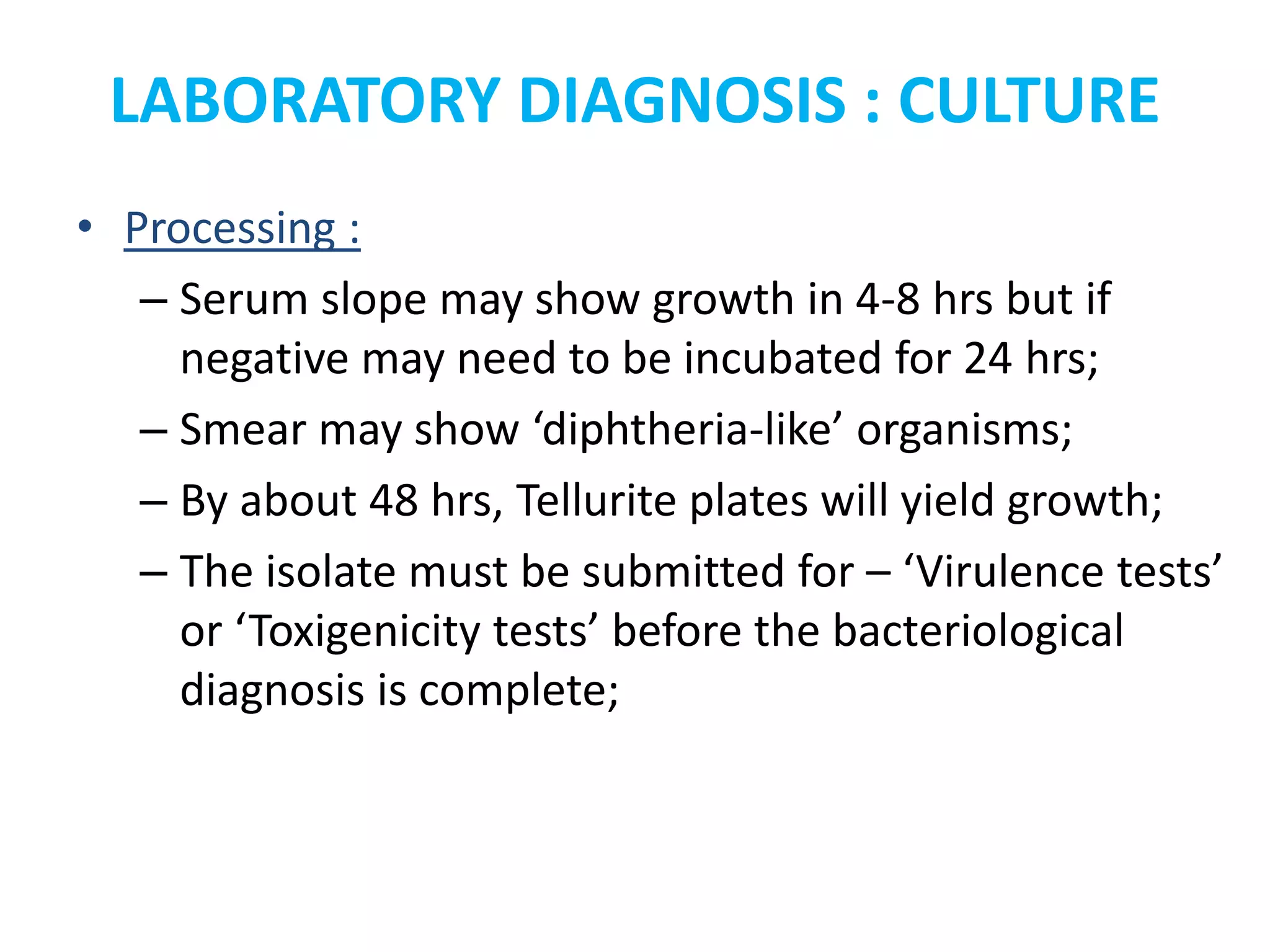 LABORATORY DIAGNOSIS : CULTURE
• Processing :
– Serum slope may show growth in 4-8 hrs but if
negative may need to be incubated for 24 hrs;
– Smear may show ‘diphtheria-like’ organisms;
– By about 48 hrs, Tellurite plates will yield growth;
– The isolate must be submitted for – ‘Virulence tests’
or ‘Toxigenicity tests’ before the bacteriological
diagnosis is complete;
 