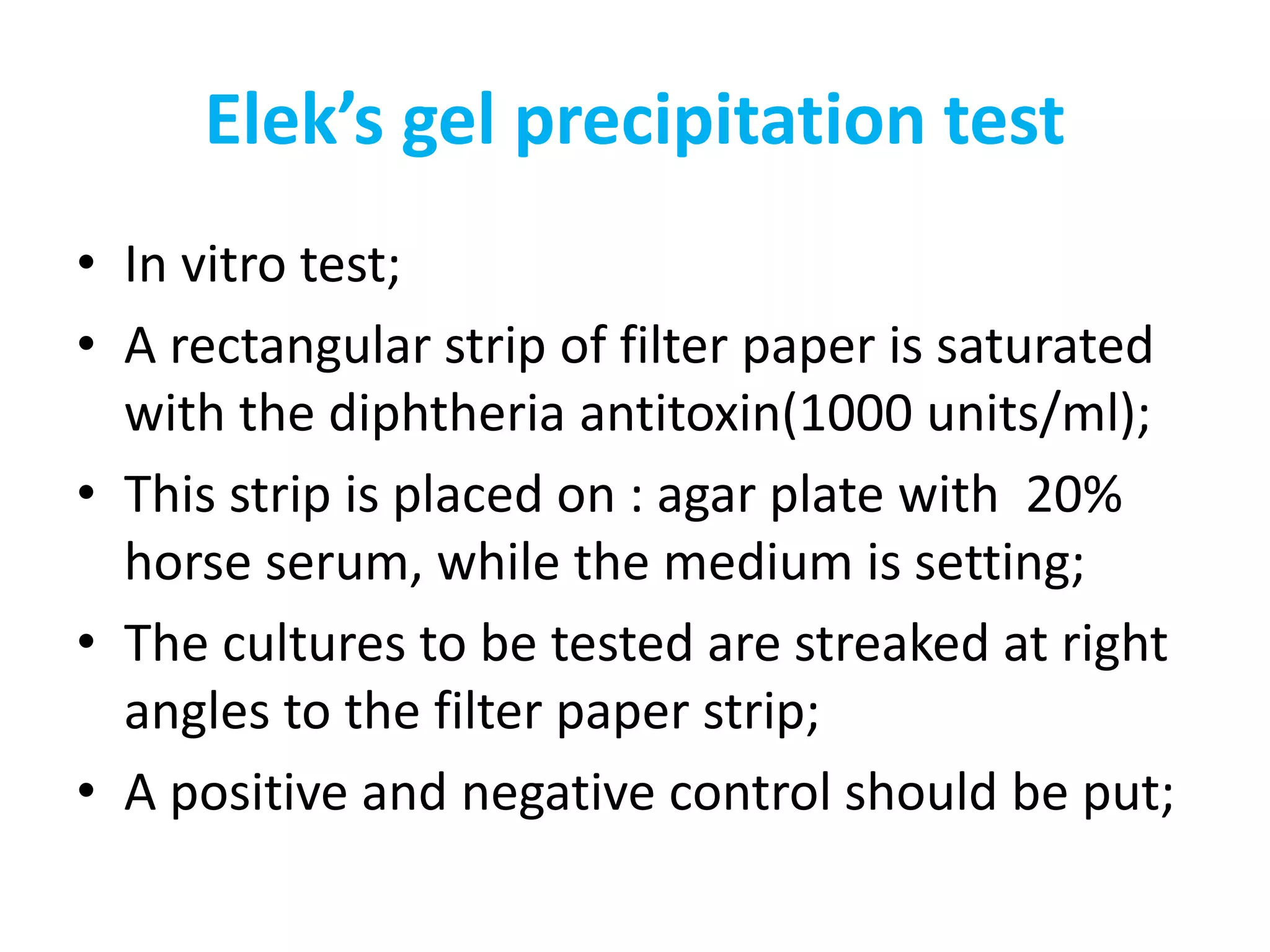 Elek’s gel precipitation test
• In vitro test;
• A rectangular strip of filter paper is saturated
with the diphtheria antitoxin(1000 units/ml);
• This strip is placed on : agar plate with 20%
horse serum, while the medium is setting;
• The cultures to be tested are streaked at right
angles to the filter paper strip;
• A positive and negative control should be put;
 