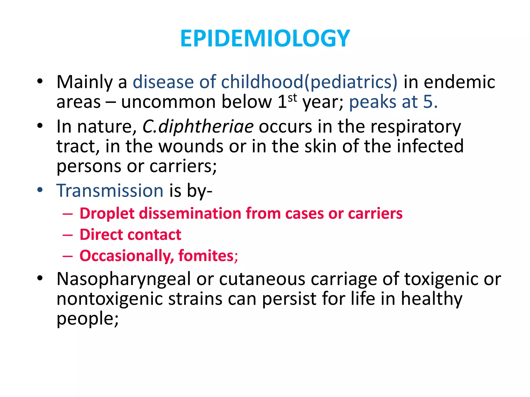 EPIDEMIOLOGY
• Mainly a disease of childhood(pediatrics) in endemic
areas – uncommon below 1st year; peaks at 5.
• In nature, C.diphtheriae occurs in the respiratory
tract, in the wounds or in the skin of the infected
persons or carriers;
• Transmission is by-
– Droplet dissemination from cases or carriers
– Direct contact
– Occasionally, fomites;
• Nasopharyngeal or cutaneous carriage of toxigenic or
nontoxigenic strains can persist for life in healthy
people;
 