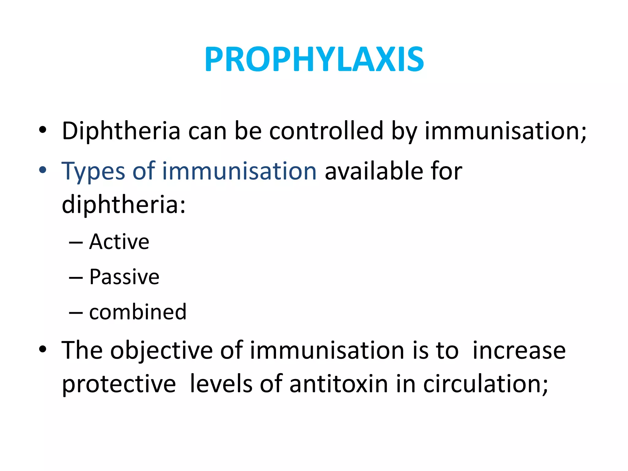 PROPHYLAXIS
• Diphtheria can be controlled by immunisation;
• Types of immunisation available for
diphtheria:
– Active
– Passive
– combined
• The objective of immunisation is to increase
protective levels of antitoxin in circulation;
 
