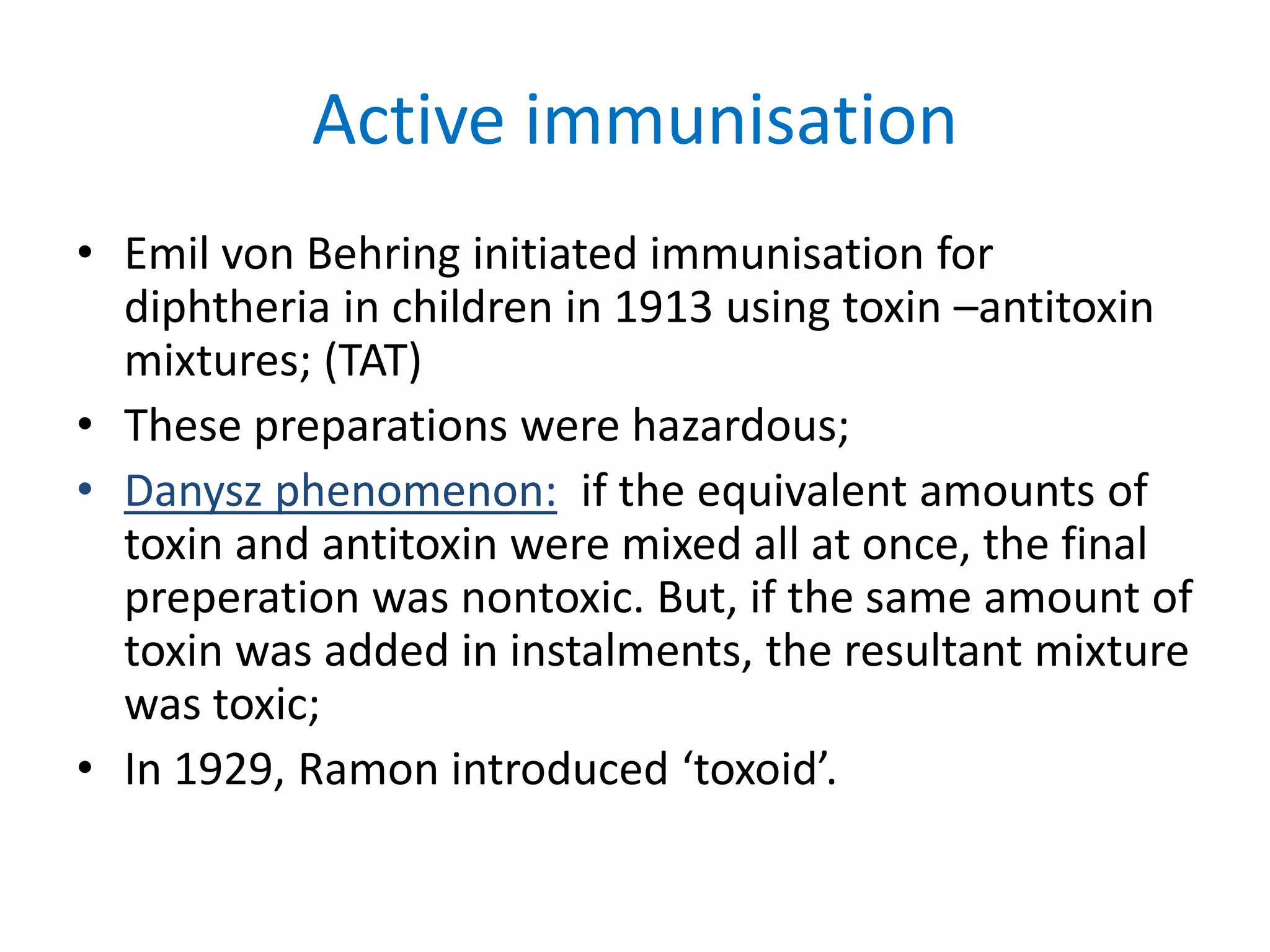Active immunisation
• Emil von Behring initiated immunisation for
diphtheria in children in 1913 using toxin –antitoxin
mixtures; (TAT)
• These preparations were hazardous;
• Danysz phenomenon: if the equivalent amounts of
toxin and antitoxin were mixed all at once, the final
preperation was nontoxic. But, if the same amount of
toxin was added in instalments, the resultant mixture
was toxic;
• In 1929, Ramon introduced ‘toxoid’.
 