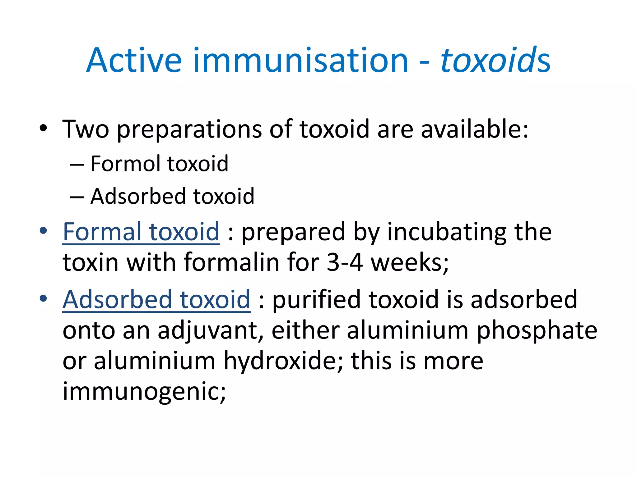 Active immunisation - toxoids
• Two preparations of toxoid are available:
– Formol toxoid
– Adsorbed toxoid
• Formal toxoid : prepared by incubating the
toxin with formalin for 3-4 weeks;
• Adsorbed toxoid : purified toxoid is adsorbed
onto an adjuvant, either aluminium phosphate
or aluminium hydroxide; this is more
immunogenic;
 