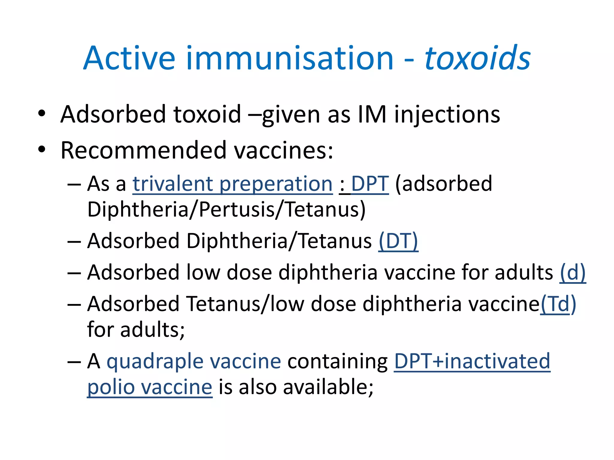 Active immunisation - toxoids
• Adsorbed toxoid –given as IM injections
• Recommended vaccines:
– As a trivalent preperation : DPT (adsorbed
Diphtheria/Pertusis/Tetanus)
– Adsorbed Diphtheria/Tetanus (DT)
– Adsorbed low dose diphtheria vaccine for adults (d)
– Adsorbed Tetanus/low dose diphtheria vaccine(Td)
for adults;
– A quadraple vaccine containing DPT+inactivated
polio vaccine is also available;
 