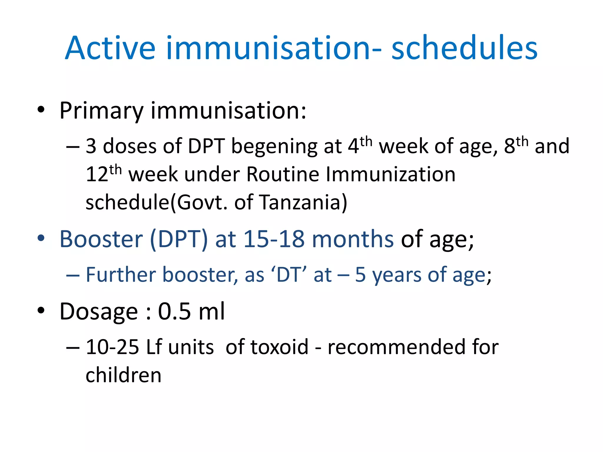 Active immunisation- schedules
• Primary immunisation:
– 3 doses of DPT begening at 4th week of age, 8th and
12th week under Routine Immunization
schedule(Govt. of Tanzania)
• Booster (DPT) at 15-18 months of age;
– Further booster, as ‘DT’ at – 5 years of age;
• Dosage : 0.5 ml
– 10-25 Lf units of toxoid - recommended for
children
 