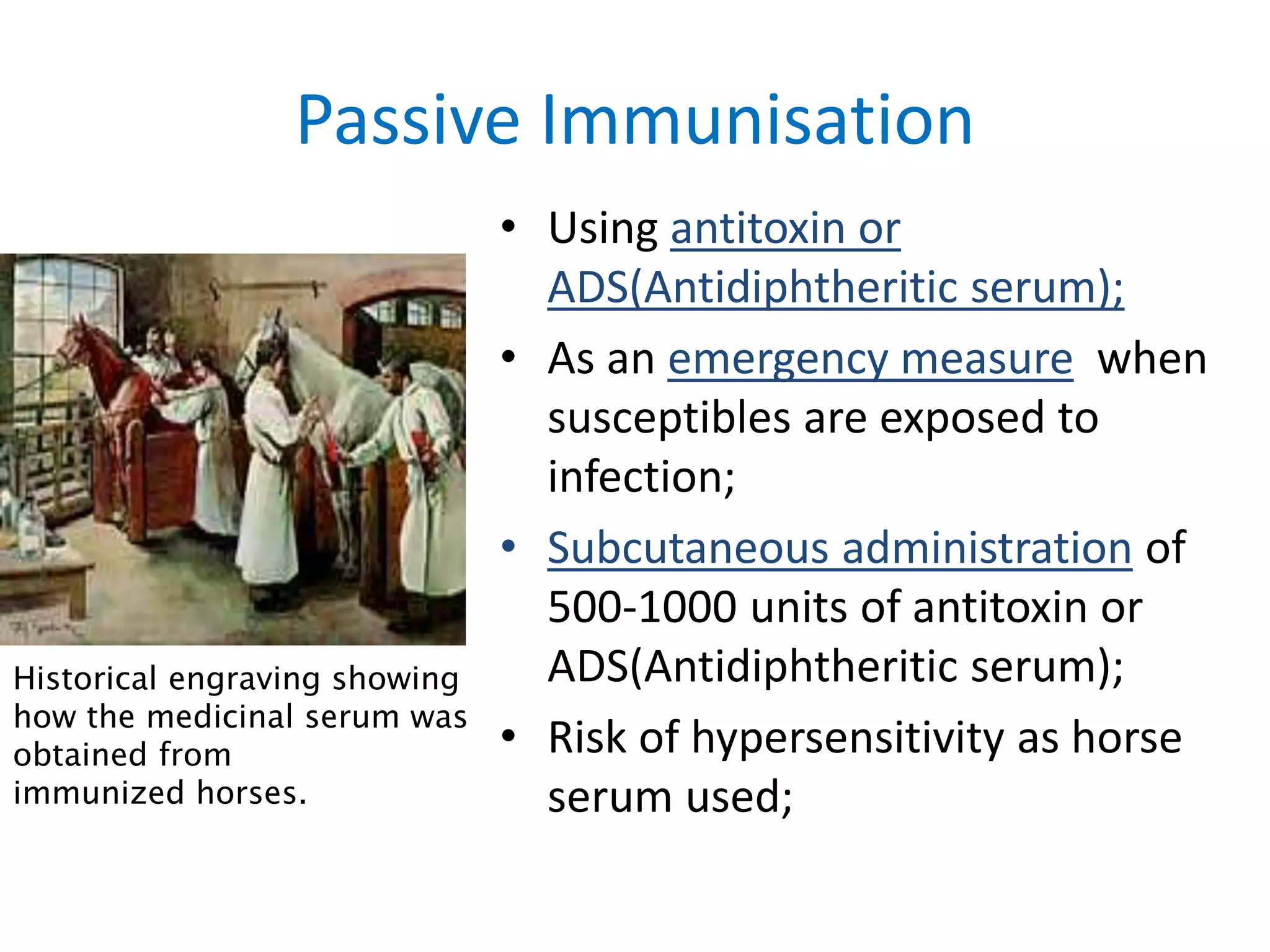 Passive Immunisation
• Using antitoxin or
ADS(Antidiphtheritic serum);
• As an emergency measure when
susceptibles are exposed to
infection;
• Subcutaneous administration of
500-1000 units of antitoxin or
ADS(Antidiphtheritic serum);
• Risk of hypersensitivity as horse
serum used;
Historical engraving showing
how the medicinal serum was
obtained from
immunized horses.
 