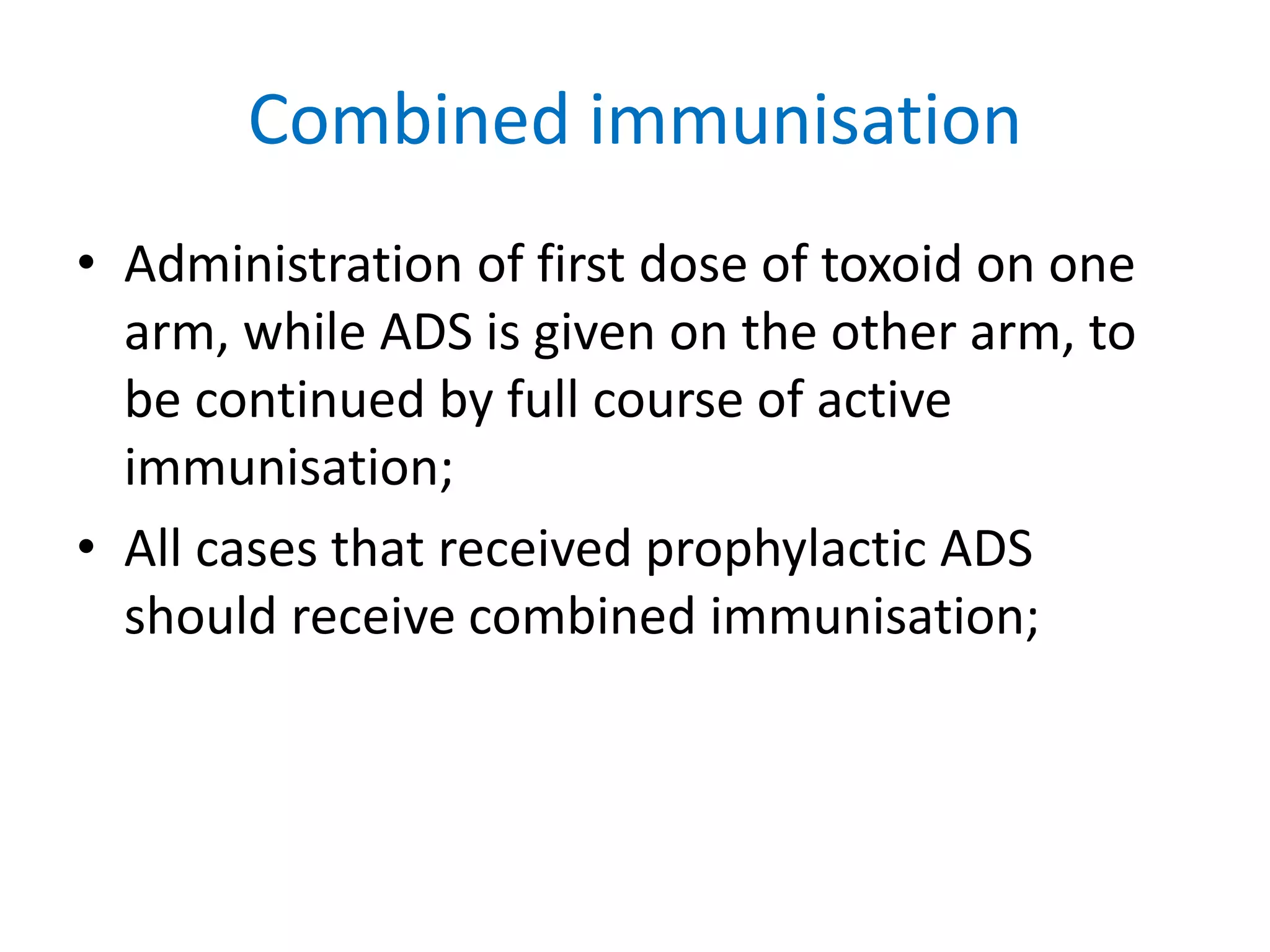 Combined immunisation
• Administration of first dose of toxoid on one
arm, while ADS is given on the other arm, to
be continued by full course of active
immunisation;
• All cases that received prophylactic ADS
should receive combined immunisation;
 