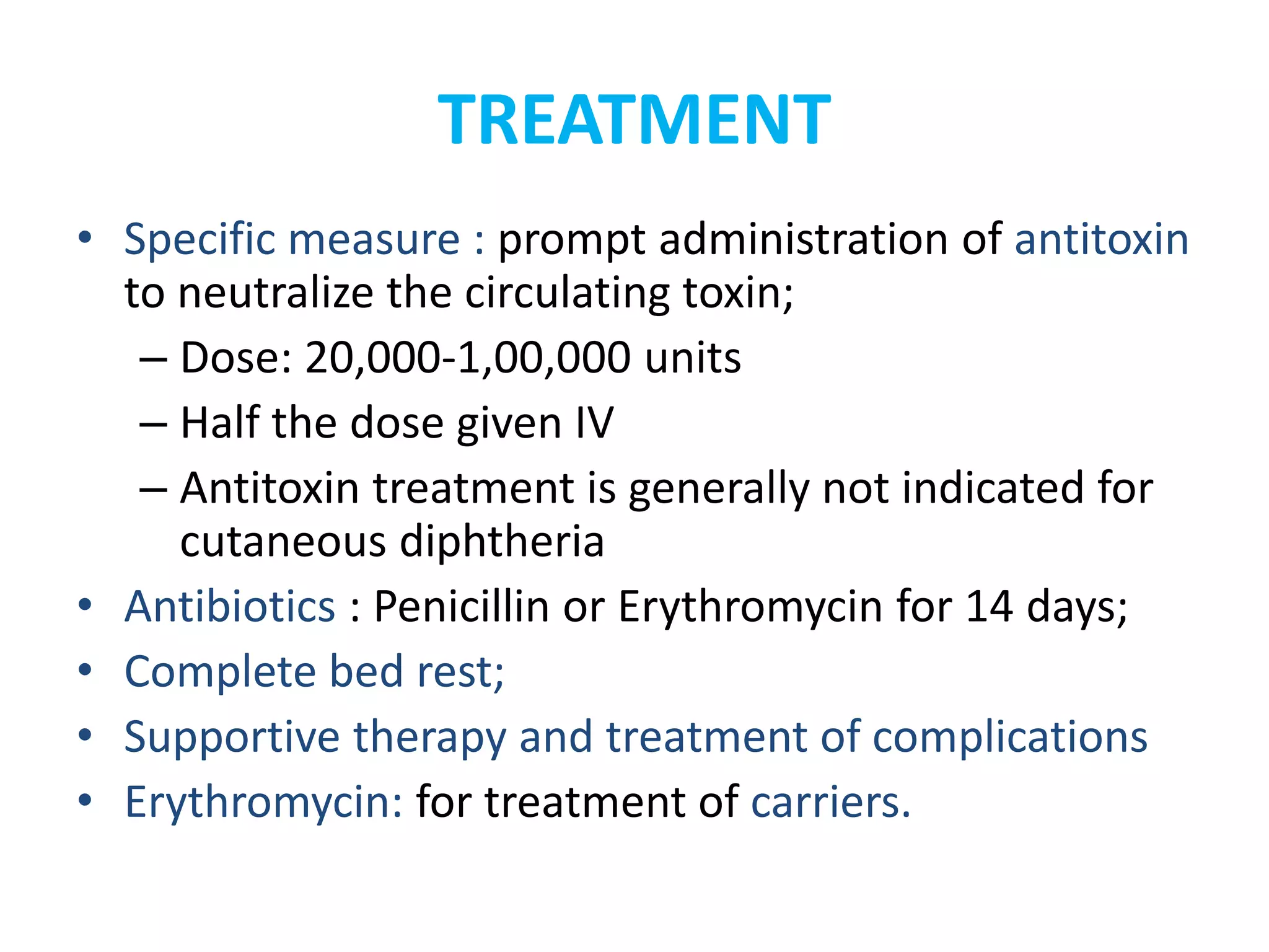 TREATMENT
• Specific measure : prompt administration of antitoxin
to neutralize the circulating toxin;
– Dose: 20,000-1,00,000 units
– Half the dose given IV
– Antitoxin treatment is generally not indicated for
cutaneous diphtheria
• Antibiotics : Penicillin or Erythromycin for 14 days;
• Complete bed rest;
• Supportive therapy and treatment of complications
• Erythromycin: for treatment of carriers.
 
