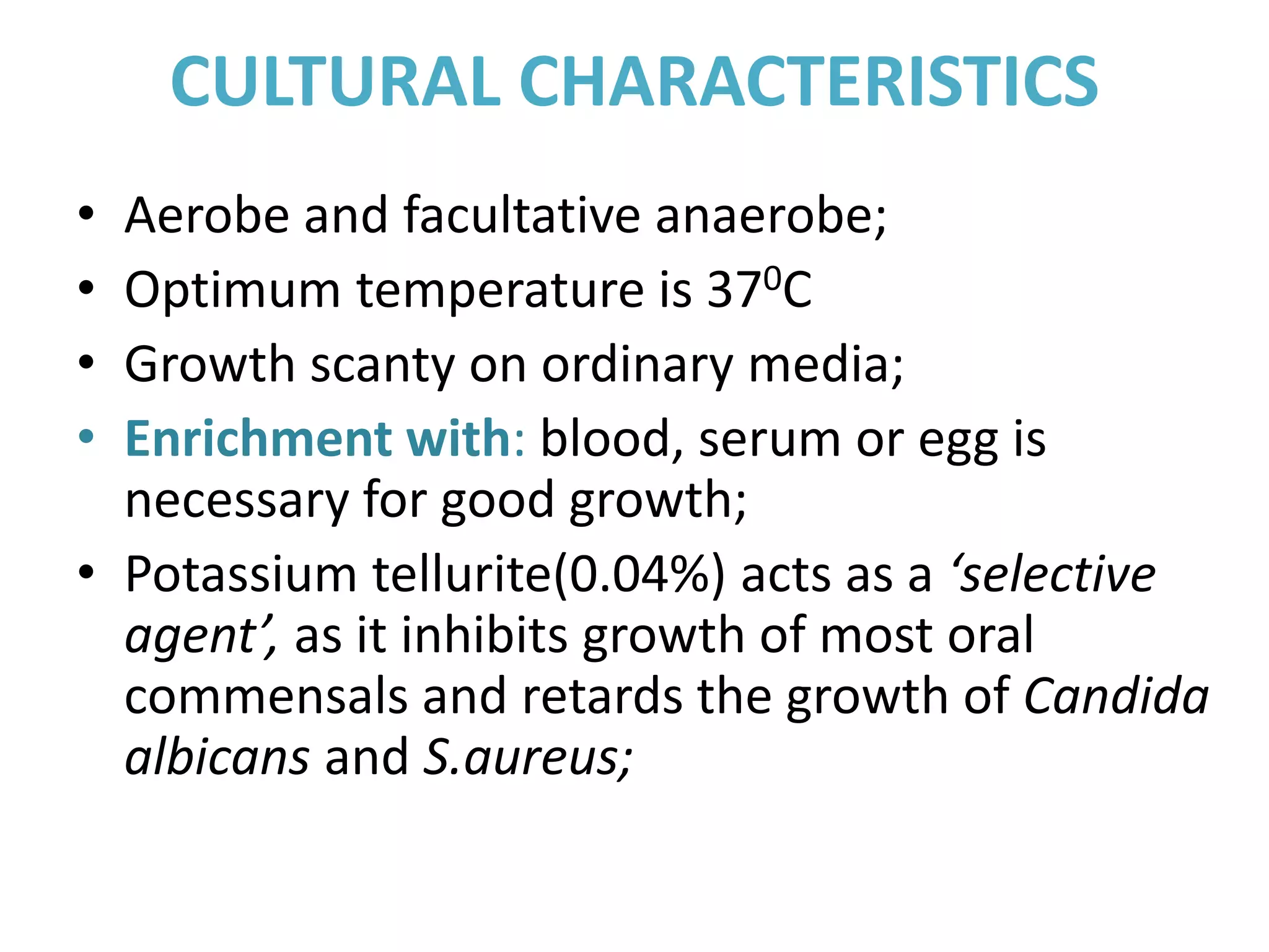 CULTURAL CHARACTERISTICS
• Aerobe and facultative anaerobe;
• Optimum temperature is 370C
• Growth scanty on ordinary media;
• Enrichment with: blood, serum or egg is
necessary for good growth;
• Potassium tellurite(0.04%) acts as a ‘selective
agent’, as it inhibits growth of most oral
commensals and retards the growth of Candida
albicans and S.aureus;
 