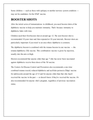Some children — such as those with epilepsy or another nervous system condition —
may not be candidates for the DTaP vaccine.
BOOSTER SHOTS
After the initial series of immunizations in childhood, you need booster shots of the
diphtheria vaccine to help you maintain immunity. That's because immunity to
diphtheria fades with time.
Children need their first booster shot at around age 12. The next booster shot is
recommended 10 years later and then repeated at 10-year intervals. Booster shots are
particularly important if you travel to an area where diphtheria is common.
The diphtheria booster is combined with the tetanus booster in one vaccine — the
tetanus-diphtheria (Td) vaccine. This combination vaccine is given by injection,
usually into the arm or thigh.
Doctors recommend that anyone older than age 7 who has never been vaccinated
against diphtheria receive three doses of the Td vaccine.
The Centers for Disease Control and Prevention also recommends a one-time
combined tetanus toxoid, reduced diphtheria and acellular pertussis (Tdap) vaccine
for adolescents around the age of 12 and for anyone older than that who hasn't
received the vaccine in the past — or doesn't know if they've received the vaccine. It's
also recommended for anyone who's pregnant, regardless of previous vaccination
status.
 