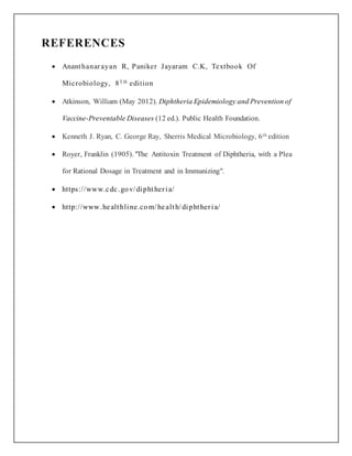 REFERENCES
 Ananthanarayan R, Paniker Jayaram C.K, Textbook Of
Microbiology, 8T H edition
 Atkinson, William (May 2012). Diphtheria Epidemiology and Prevention of
Vaccine-Preventable Diseases (12 ed.). Public Health Foundation.
 Kenneth J. Ryan, C. George Ray, Sherris Medical Microbiology, 6th edition
 Royer, Franklin (1905). "The Antitoxin Treatment of Diphtheria, with a Plea
for Rational Dosage in Treatment and in Immunizing".
 https://www.cdc.gov/diphtheria/
 http://www.healthline.com/health/diphtheria/
 