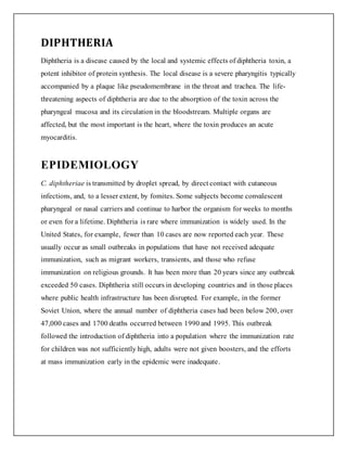 DIPHTHERIA
Diphtheria is a disease caused by the local and systemic effects of diphtheria toxin, a
potent inhibitor of protein synthesis. The local disease is a severe pharyngitis typically
accompanied by a plaque like pseudomembrane in the throat and trachea. The life-
threatening aspects of diphtheria are due to the absorption of the toxin across the
pharyngeal mucosa and its circulation in the bloodstream. Multiple organs are
affected, but the most important is the heart, where the toxin produces an acute
myocarditis.
EPIDEMIOLOGY
C. diphtheriae is transmitted by droplet spread, by direct contact with cutaneous
infections, and, to a lesser extent, by fomites. Some subjects become convalescent
pharyngeal or nasal carriers and continue to harbor the organism for weeks to months
or even for a lifetime. Diphtheria is rare where immunization is widely used. In the
United States, for example, fewer than 10 cases are now reported each year. These
usually occur as small outbreaks in populations that have not received adequate
immunization, such as migrant workers, transients, and those who refuse
immunization on religious grounds. It has been more than 20 years since any outbreak
exceeded 50 cases. Diphtheria still occurs in developing countries and in those places
where public health infrastructure has been disrupted. For example, in the former
Soviet Union, where the annual number of diphtheria cases had been below 200, over
47,000 cases and 1700 deaths occurred between 1990 and 1995. This outbreak
followed the introduction of diphtheria into a population where the immunization rate
for children was not sufficiently high, adults were not given boosters, and the efforts
at mass immunization early in the epidemic were inadequate.
 
