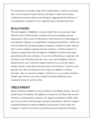 The characteristic lesion which range from a simple pustule to a chronic, non-healing
ulcer, is most common in tropical and hot, arid regions. Cardiac and neurologic
complications from these infections are infrequent, suggesting that the efficiency of
toxin production or absorption is low compared to that in respiratory infections.
DIAGNOSIS
The initial diagnosis of diphtheria is entirely clinical. There are presently no rapid
laboratory tests of sufficient value to influence the decision regarding antitoxin
administration. Direct smears of infected areas of the throat are not reliable diagnostic
tools. Definitive diagnosis is accomplished by isolating and identifying C. diphtheriae
from the infected site and demonstrating its toxigenicity. Isolation is usually achieved
with a selective medium containing potassium tellurite (e. g, Tinsdale medium). It
should be recognized that while the diagnosis of diphtheria could be once be made
and confirmed with great confidence, it is now more difficult because experience with
the disease is rare. Most physicians have never seen a case of diphtheria, and most
laboratories have never isolated the organism and do not even stock the required
medium. Because routine throat culture procedures will not detect C. diphtheriae, the
physician must advise the laboratory of the suspicion of diphtheria in advance.
Generally, 2 days are required to exclude C. diphtheriae (i. e, no colonies isolated on
Tinsdale agar); however, more time is needed to complete identification and
toxigenicity testing of a positive culture.
TREATMENT
Specific treatment of diphtheria consists of antitoxic and antibiotic therapy. Anti-toxin
should be given immediately after diphtheria is suspected as the fatality rate increases
with delay in starting antitoxic treatment. The dosage recommended is 20000- 1lakh
units for serious cases, half the dosage being given intravenously. Antitoxin treatment
is generally indicated in cutaneous diphtheria as the causative strains usually non
toxigenic. C. diphtheria is sensitive to penicillin and can be cleared from the throat
 
