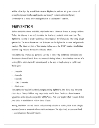within a few days by penicillin treatment. Diphtheria patients are given coarse of
penicillin though it only supplements and doesn’t replace antitoxin therapy.
Erythromycin is more active than penicillin in treatment of carriers.
PREVENTION
Before antibiotics were available, diphtheria was a common illness in young children.
Today, the disease is not only treatable but is also preventable with a vaccine. The
diphtheria vaccine is usually combined with vaccines for tetanus and whooping cough
(pertussis). The three-in-one vaccine is known as the diphtheria, tetanus and pertussis
vaccine. The latest version of this vaccine is known as the DTaP vaccine for children
and the Tdap vaccine for adolescents and adults.
The diphtheria, tetanus and pertussis vaccine is one of the childhood immunizations
that doctors in the United States recommend during infancy. Vaccination consists of a
series of five shots, typically administered in the arm or thigh, given to children at
these ages:
 2 months
 4 months
 6 months
 12 to 18 months
 4 to 6 years
The diphtheria vaccine is effective at preventing diphtheria. But there may be some
side effects. Some children may experience a mild fever, fussiness, drowsiness or
tenderness at the injection site after a DTaPshot. Ask your doctor what you can do for
your child to minimize or relieve these effects.
Rarely, the DTaP vaccine causes serious complications in a child, such as an allergic
reaction (hives or a rash develops within minutes of the injection), seizures or shock
— complications that are treatable.
 