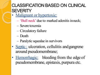 CLASSIFICATION BASED ON CLINICAL
SEVERITY
• Malignant or hypertoxic:
– ‘Bull neck’due to marked adenitis inneck;
– Severetoxemia
– Circulatory failure
– Death
– Paralyticsquealaein survivors
• Septic: ulceration, cellulitis andgangrene
around pseudomembrane;
• Hemorrhagic: bleeding from the edgeof
pseudomembrane,epistaxis, purpura etc.
 