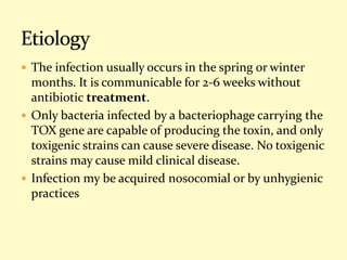  The infection usually occurs in the spring or winter
months. It is communicable for 2-6 weeks without
antibiotic treatment.
 Only bacteria infected by a bacteriophage carrying the
TOX gene are capable of producing the toxin, and only
toxigenic strains can cause severe disease. No toxigenic
strains may cause mild clinical disease.
 Infection my be acquired nosocomial or by unhygienic
practices
 