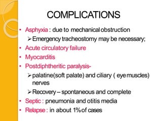 COMPLICATIONS
• Asphyxia : due to mechanicalobstruction
Emergencytracheostomy may be necessary;
• Acute circulatory failure
• Myocarditis
• Postdiphtheritic paralysis-
palatine(soft palate) and ciliary ( eyemuscles)
nerves
Recovery– spontaneous and complete
• Septic : pneumonia and otitis media
• Relapse: in about 1%of cases
 