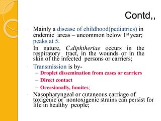 Contd,,
 Mainly a disease of childhood(pediatrics) in
endemic areas – uncommon below 1st year;
peaks at 5.
 In nature, C.diphtheriae occurs in the
respiratory tract, in the wounds or in the
skin of the infected persons or carriers;
 Transmission is by-
– Droplet dissemination from cases or carriers
– Direct contact
– Occasionally, fomites;
 Nasopharyngeal or cutaneous carriage of
toxigenic or nontoxigenic strains can persist for
life in healthy people;
 