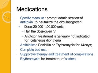 Medications
 Specific measure : prompt administration of
antitoxin to neutralize the circulatingtoxin;
 – Dose:20,000-1,00,000 units
– Half the dosegivenIV
– Antitoxin treatment is generally not indicated
for cutaneous diphtheria
 Antibiotics : Penicillin or Erythromycin for 14days;
 Complete bed rest;
 Supportive therapy and treatment of complications
 Erythromycin: for treatment ofcarriers.
 
