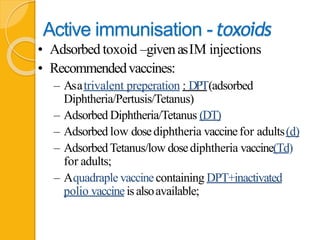 Active immunisation -toxoids
• Adsorbed toxoid –givenasIM injections
• Recommendedvaccines:
– Asatrivalent preperation : DPT(adsorbed
Diphtheria/Pertusis/Tetanus)
– Adsorbed Diphtheria/Tetanus (DT)
– Adsorbed low dosediphtheria vaccinefor adults(d)
– AdsorbedTetanus/low dosediphtheria vaccine(Td)
for adults;
– Aquadraple vaccinecontaining DPT+inactivated
polio vaccineisalsoavailable;
 