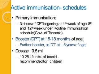 Active immunisation- schedules
• Primary immunisation:
– 3 dosesof DPTbegening at 4th week of age,8th
and 12th week under Routine Immunization
schedule(Govt. of Tanzania)
• Booster (DPT)at 15-18 months of age;
– Further booster, as‘DT’ at – 5 yearsof age;
• Dosage: 0.5 ml
– 10-25 Lf units of toxoid -
recommendedfor children
 