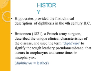 HISTOR
Y
• Hippocrates provided the first clinical
description of diphtheria in the 4th century B.C.
• Bretonneu (1821), a French army surgeon,
described the unique clinical characteristics of
the disease, and used the term ‘dipht`erie’ to
signify the tough leathery pseudomembrane that
occurs in oropharynx and some times in
nasopharynx;
(diphtheros = leather)
 