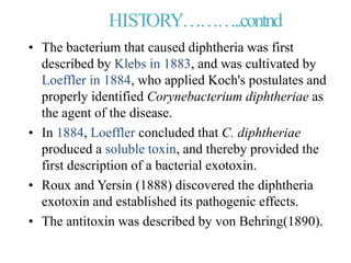 HISTORY………..contnd
• The bacterium that caused diphtheria was first
described by Klebs in 1883, and was cultivated by
Loeffler in 1884, who applied Koch's postulates and
properly identified Corynebacterium diphtheriae as
the agent of the disease.
• In 1884, Loeffler concluded that C. diphtheriae
produced a soluble toxin, and thereby provided the
first description of a bacterial exotoxin.
• Roux and Yersin (1888) discovered the diphtheria
exotoxin and established its pathogenic effects.
• The antitoxin was described by von Behring(1890).
 