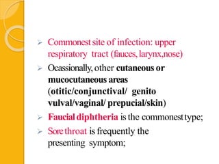  Commonestsite of infection: upper
respiratory tract (fauces,larynx,nose)
 Ocassionally,other cutaneous or
mucocutaneous areas
(otitic/conjunctival/ genito
vulval/vaginal/ prepucial/skin)
 Faucialdiphtheria is the commonesttype;
 Sorethroat is frequently the
presenting symptom;
 