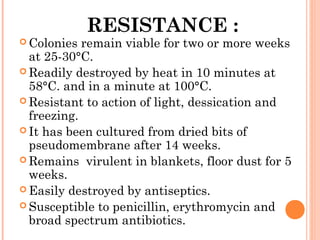 RESISTANCE :
 Colonies remain viable for two or more weeks
at 25-30°C.
 Readily destroyed by heat in 10 minutes at
58°C. and in a minute at 100°C.
 Resistant to action of light, dessication and
freezing.
 It has been cultured from dried bits of
pseudomembrane after 14 weeks.
 Remains virulent in blankets, floor dust for 5
weeks.
 Easily destroyed by antiseptics.
 Susceptible to penicillin, erythromycin and
broad spectrum antibiotics.
 