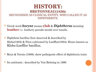HISTORY:
BRETONNEAU(1826):
RECOGNIZED AS CLINICAL ENTITY, WHO CALLED IT AS
DIPHTHERITE.
 Greek word koryne means club & Diphtheros meaning
leather i e leathery pseudo memb over tonsils.
 Diphthria bacillus first observed & described by
Klebs(1883) & First cultivated by Loeffler(1884): Hence known as
Klebs-Loeffler bacillus.
 Roux & Yersin (1888): show pathogenic effect of diphtheria toxin
 Its antitoxin : described by Von Behring in 1890
 