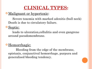 CLINICAL TYPES:
 Malignant or hypertoxic:
Severe toxemia with marked adenitis (bull neck)
Death is due to circulatory failure.
 Septic:
leads to ulceration,cellulitis and even gangrene
around pseudomembrane.
 Hemorrhagic:
Bleeding from the edge of the membrane,
epistaxis, conjunctival hemorrhage, purpura and
generalised bleeding tendency.
 