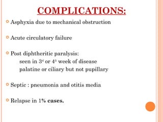 COMPLICATIONS:
 Asphyxia due to mechanical obstruction
 Acute circulatory failure
 Post diphtheritic paralysis:
seen in 3rd
or 4th
week of disease
palatine or ciliary but not pupillary
 Septic : pneumonia and otitis media
 Relapse in 1% cases.
 