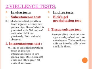 2.VIRULENCE TESTS:
 In vivo tests:
1. Subcutaneous test:
0.8 ml of emulsified growth in
broth injected s.c. into two
guinea pigs. One of which is
protected with 500 units of
antitoxin 18-24 hrs
previously. Both animals
observed.
2. Intracutaneous test :
0 .1 ml of emlsified growth in
broth in injected
intracutaneously in two
guinea pigs. One given 500
units and other given 50
units of antitoxin.
 In vitro tests:
1. Elek’s gel
precipitation test:
2. Tissue culture test:
incorporating the strains in
agar overlay of cell culture
monolayers. Toxin produced
diffuses into the cells below
and kills them.
 