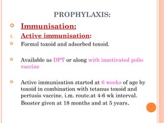PROPHYLAXIS:
 Immunisation:
1. Active immunisation:
 Formol toxoid and adsorbed toxoid.
 Available as DPT or along with inactivated polio
vaccine
 Active immunisation started at 6 weeks of age by
toxoid in combination with tetanus toxoid and
pertusis vaccine. i.m. route.at 4-6 wk interval.
Booster given at 18 months and at 5 years.
 