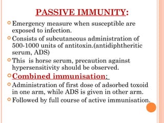 PASSIVE IMMUNITY:
 Emergency measure when susceptible are
exposed to infection.
 Consists of subcutaneous administration of
500-1000 units of antitoxin.(antidiphtheritic
serum, ADS)
 This is horse serum, precaution against
hypersensitivity should be observed.
Combined immunisation:
 Administration of first dose of adsorbed toxoid
in one arm, while ADS is given in other arm.
 Followed by full course of active immunisation.
 