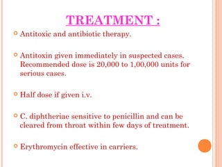 TREATMENT :
 Antitoxic and antibiotic therapy.
 Antitoxin given immediately in suspected cases.
Recommended dose is 20,000 to 1,00,000 units for
serious cases.
 Half dose if given i.v.
 C. diphtheriae sensitive to penicillin and can be
cleared from throat within few days of treatment.
 Erythromycin effective in carriers.
 