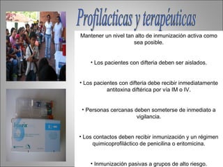 Mantener un nivel tan alto de inmunización activa como
                     sea posible.


    • Los pacientes con difteria deben ser aislados.


• Los pacientes con difteria debe recibir inmediatamente
           antitoxina diftérica por vía IM o IV.


 • Personas cercanas deben someterse de inmediato a
                      vigilancia.


• Los contactos deben recibir inmunización y un régimen
     quimicoprofiláctico de penicilina o eritomicina.


    • Inmunización pasivas a grupos de alto riesgo.
 