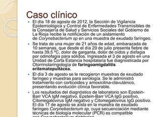 Caso clínico
 El día 18 de agosto de 2012, la Sección de Vigilancia
Epidemiológica y Control de Enfermedades Transmisibles de
la Consejería de Salud y Servicios Sociales del Gobierno de
La Rioja recibe la notificación de un aislamiento
de Corynebacterium sp en una muestra de exudado faríngeo.
 Se trata de una mujer de 21 años de edad, embarazada de
10 semanas, que desde el día 29 de julio presenta fiebre de
hasta 39,5 ºC, dolor de garganta, dolor de oídos y disfagia
por odinofagia para sólidos. Ingresada el 3 de agosto en una
Unidad de Corta Estancia hospitalaria fue diagnosticada por
Otorrinolaringología de faringoamigdalitis
eritematopultácea.
 El día 3 de agosto se le recogieron muestras de exudado
faríngeo y muestras para serología. Se le administró
tratamiento con corticoides y amoxicilina-clavulánico,
presentando evolución clínica favorable.
 Los resultados del diagnóstico de laboratorio son Epstein-
Barr VCA IgM negativo, Epstein-Barr VCA IgG positivo,
Citomegalovirus IgM negativo y Citomegalovirus IgG positivo.
El día 17 de agosto se aísla en la muestra de exudado
faríngeo Corynebacterium sp, cuya secuenciación mediante
técnicas de biología molecular (PCR) es compatible
 
