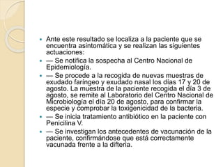  Ante este resultado se localiza a la paciente que se
encuentra asintomática y se realizan las siguientes
actuaciones:
 — Se notifica la sospecha al Centro Nacional de
Epidemiología.
 — Se procede a la recogida de nuevas muestras de
exudado faríngeo y exudado nasal los días 17 y 20 de
agosto. La muestra de la paciente recogida el día 3 de
agosto, se remite al Laboratorio del Centro Nacional de
Microbiología el día 20 de agosto, para confirmar la
especie y comprobar la toxigenicidad de la bacteria.
 — Se inicia tratamiento antibiótico en la paciente con
Penicilina V.
 — Se investigan los antecedentes de vacunación de la
paciente, confirmándose que está correctamente
vacunada frente a la difteria.
 